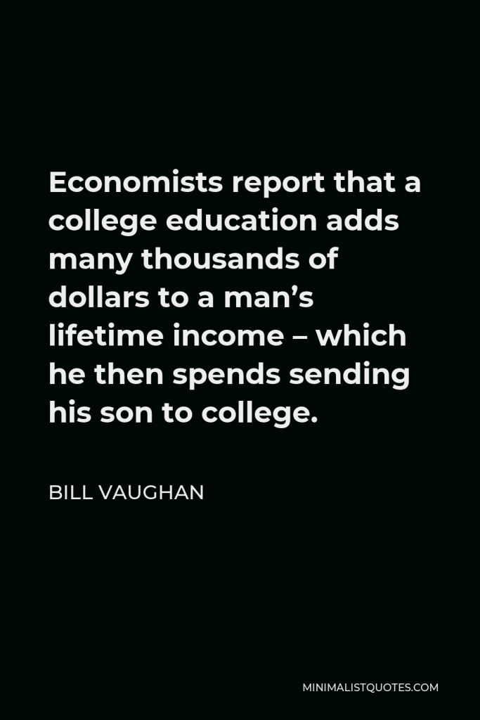 Bill Vaughan Quote - Economists report that a college education adds many thousands of dollars to a man’s lifetime income – which he then spends sending his son to college.