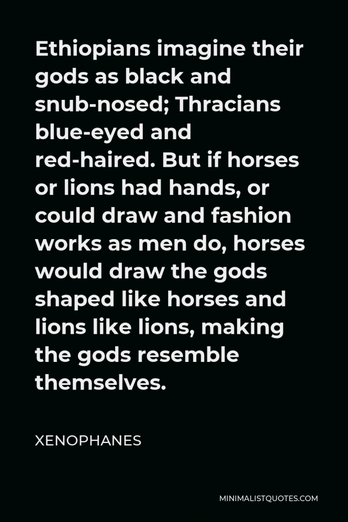 Xenophanes Quote - Ethiopians imagine their gods as black and snub-nosed; Thracians blue-eyed and red-haired. But if horses or lions had hands, or could draw and fashion works as men do, horses would draw the gods shaped like horses and lions like lions, making the gods resemble themselves.