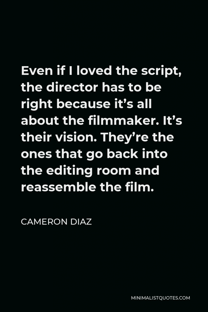 Cameron Diaz Quote - Even if I loved the script, the director has to be right because it’s all about the filmmaker. It’s their vision. They’re the ones that go back into the editing room and reassemble the film.