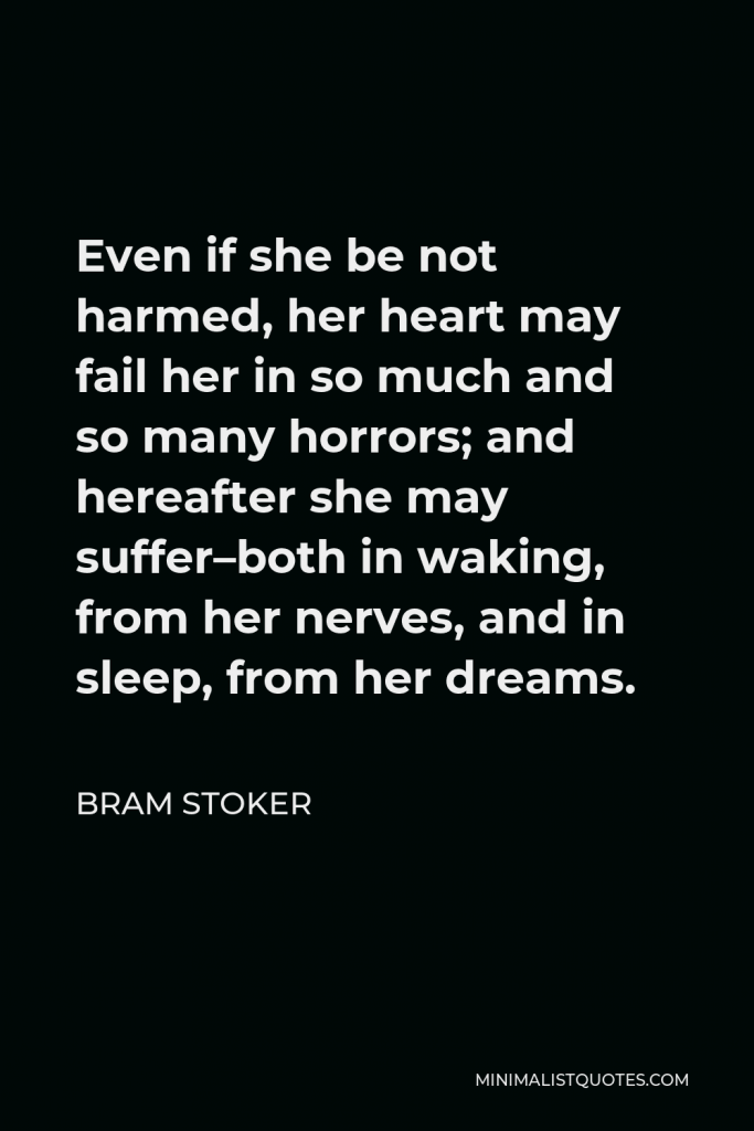 Bram Stoker Quote - Even if she be not harmed, her heart may fail her in so much and so many horrors; and hereafter she may suffer–both in waking, from her nerves, and in sleep, from her dreams.