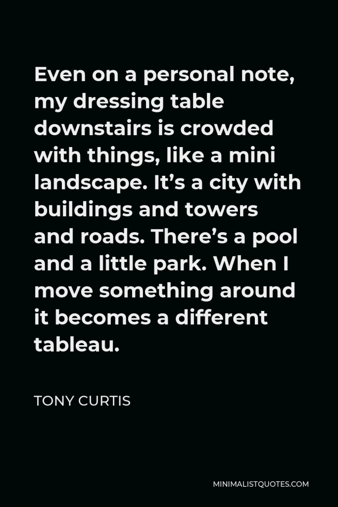 Tony Curtis Quote - Even on a personal note, my dressing table downstairs is crowded with things, like a mini landscape. It’s a city with buildings and towers and roads. There’s a pool and a little park. When I move something around it becomes a different tableau.