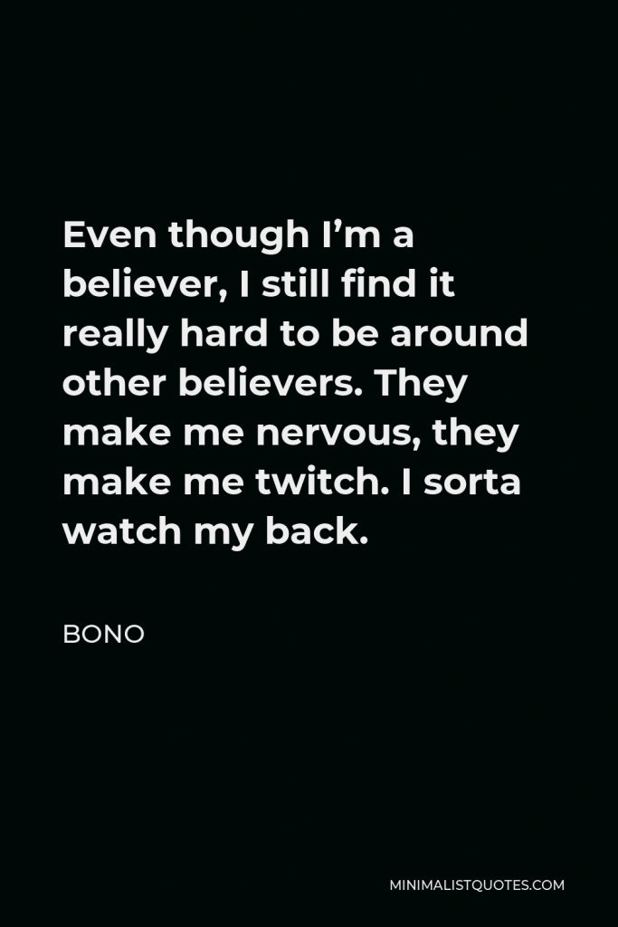 Bono Quote - Even though I’m a believer, I still find it really hard to be around other believers. They make me nervous, they make me twitch. I sorta watch my back.