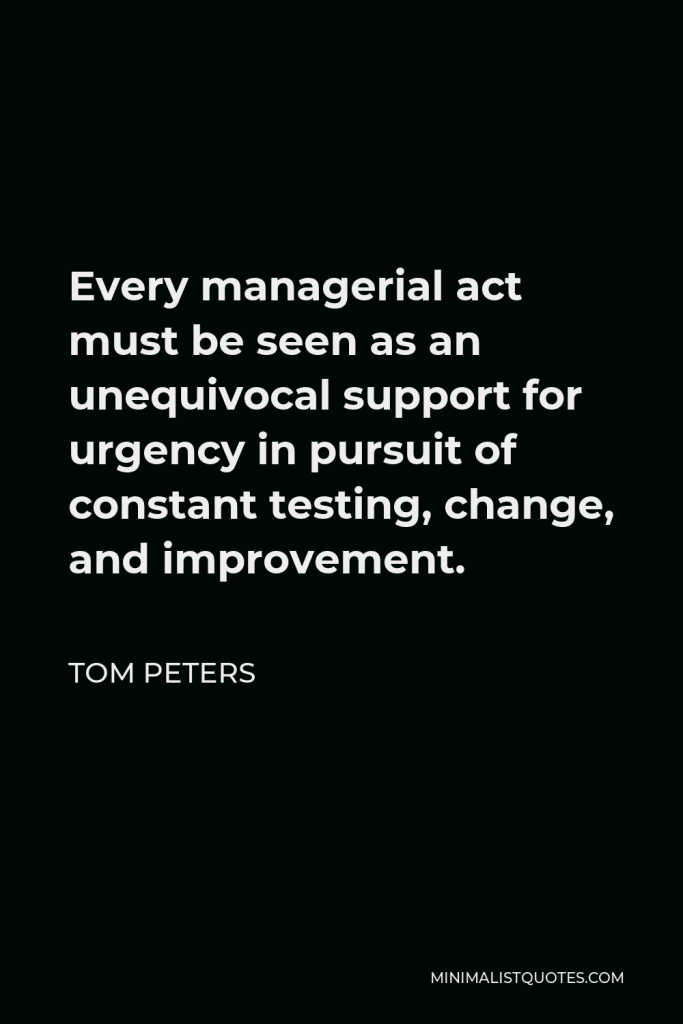 Tom Peters Quote - Every managerial act must be seen as an unequivocal support for urgency in pursuit of constant testing, change, and improvement.