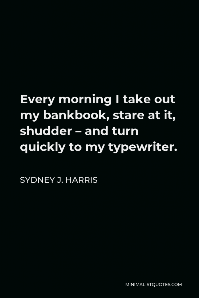 Sydney J. Harris Quote - Every morning I take out my bankbook, stare at it, shudder – and turn quickly to my typewriter.
