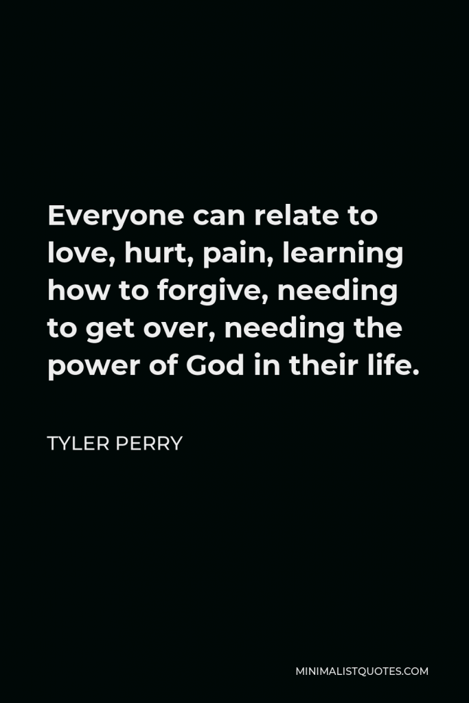 Tyler Perry Quote - Everyone can relate to love, hurt, pain, learning how to forgive, needing to get over, needing the power of God in their life.
