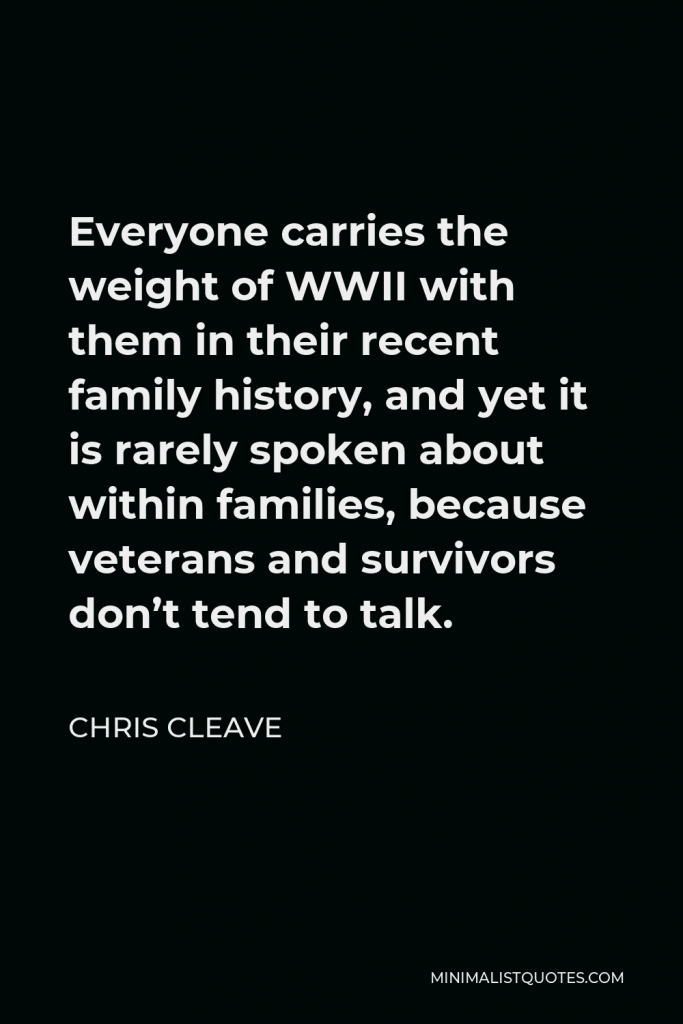 Chris Cleave Quote - Everyone carries the weight of WWII with them in their recent family history, and yet it is rarely spoken about within families, because veterans and survivors don’t tend to talk.