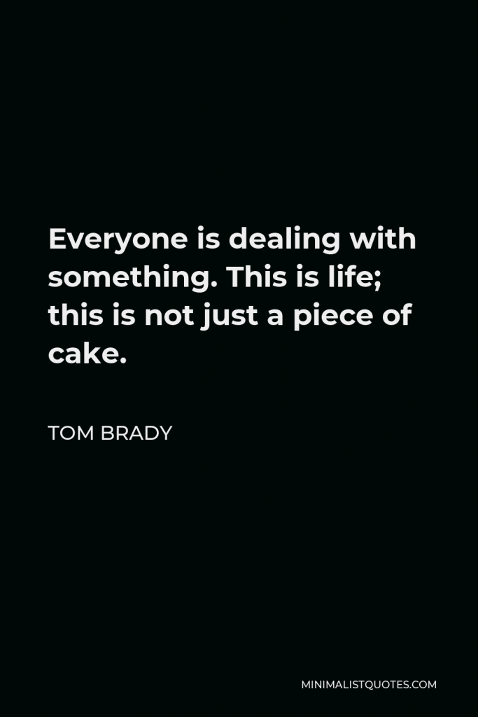 Tom Brady Quote - Everyone is dealing with something. This is life; this is not just a piece of cake.