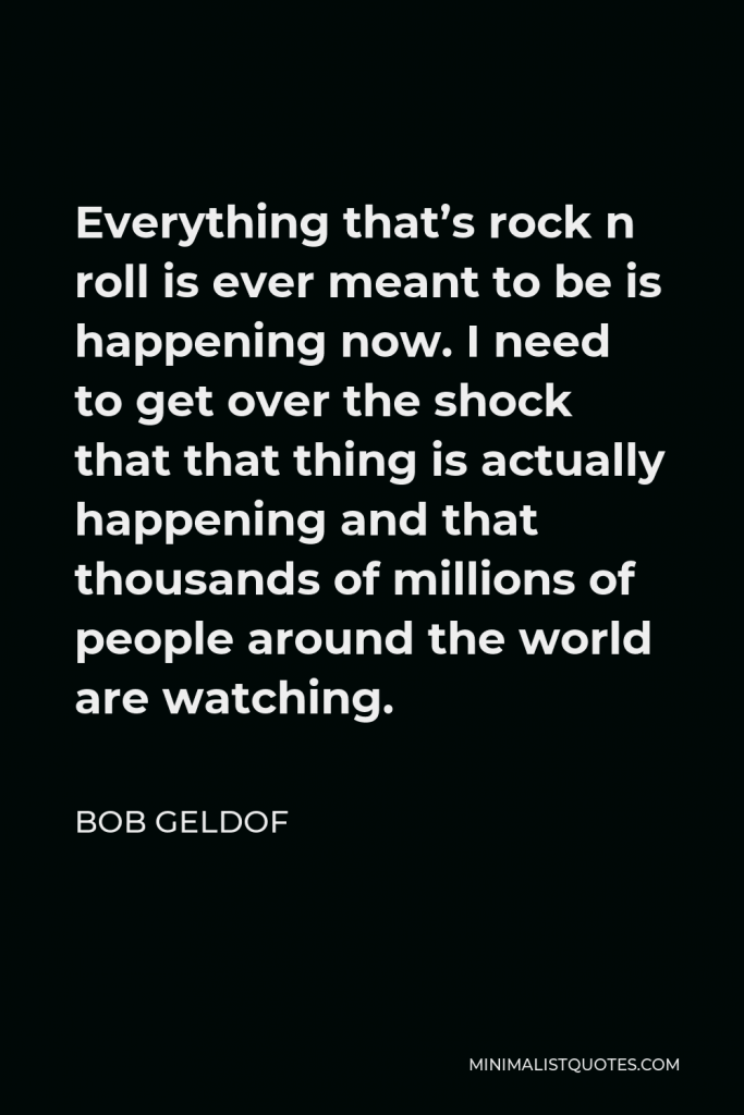 Bob Geldof Quote - Everything that’s rock n roll is ever meant to be is happening now. I need to get over the shock that that thing is actually happening and that thousands of millions of people around the world are watching.