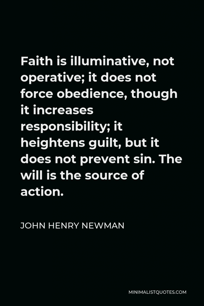 John Henry Newman Quote - Faith is illuminative, not operative; it does not force obedience, though it increases responsibility; it heightens guilt, but it does not prevent sin. The will is the source of action.