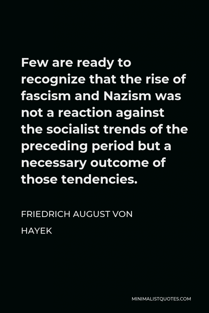 Friedrich August von Hayek Quote - Few are ready to recognize that the rise of fascism and Nazism was not a reaction against the socialist trends of the preceding period but a necessary outcome of those tendencies.
