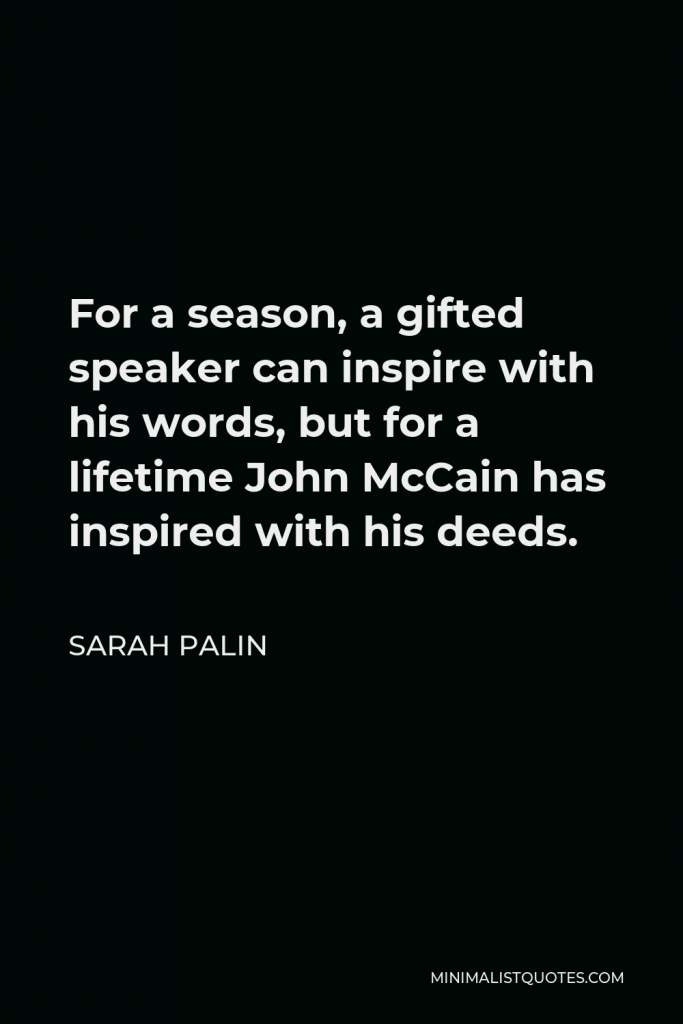Sarah Palin Quote - For a season, a gifted speaker can inspire with his words, but for a lifetime John McCain has inspired with his deeds.