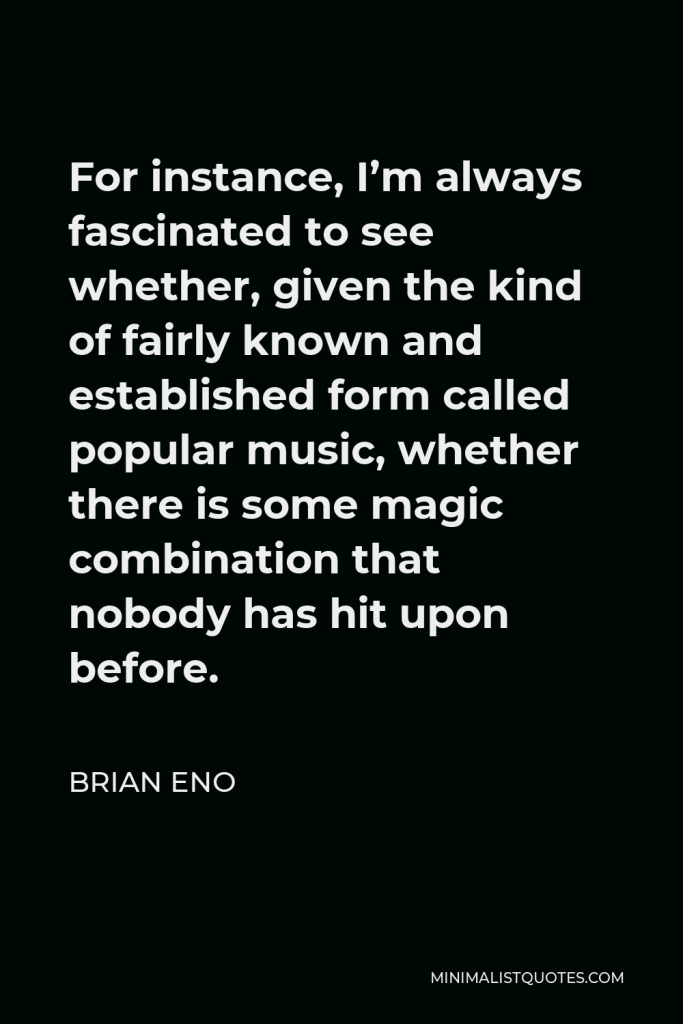Brian Eno Quote - For instance, I’m always fascinated to see whether, given the kind of fairly known and established form called popular music, whether there is some magic combination that nobody has hit upon before.