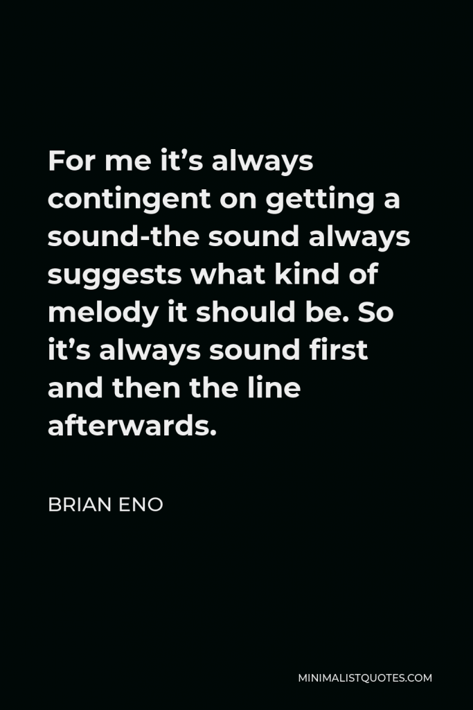 Brian Eno Quote - For me it’s always contingent on getting a sound-the sound always suggests what kind of melody it should be. So it’s always sound first and then the line afterwards.