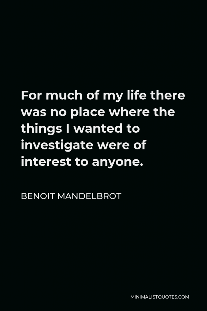Benoit Mandelbrot Quote - For much of my life there was no place where the things I wanted to investigate were of interest to anyone.