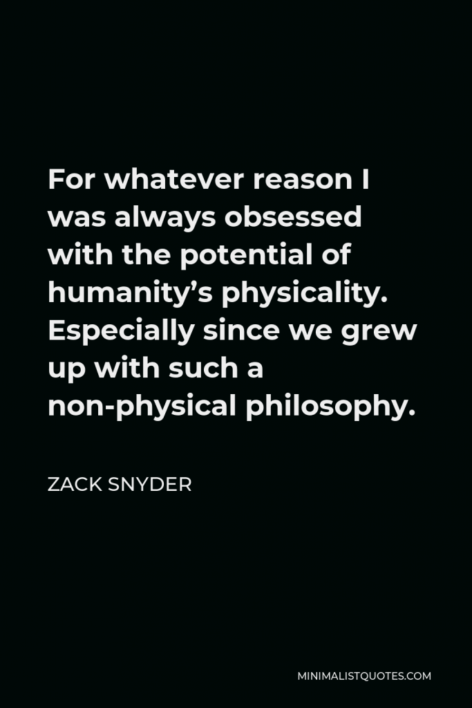 Zack Snyder Quote - For whatever reason I was always obsessed with the potential of humanity’s physicality. Especially since we grew up with such a non-physical philosophy.