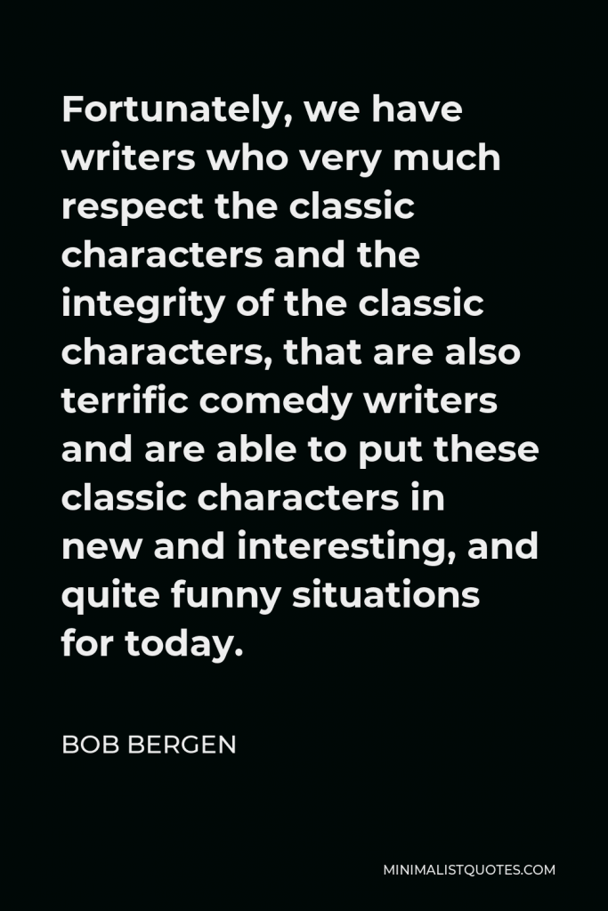 Bob Bergen Quote - Fortunately, we have writers who very much respect the classic characters and the integrity of the classic characters, that are also terrific comedy writers and are able to put these classic characters in new and interesting, and quite funny situations for today.