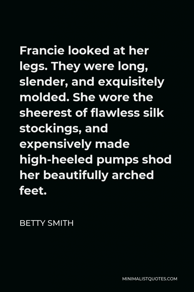 Betty Smith Quote - Francie looked at her legs. They were long, slender, and exquisitely molded. She wore the sheerest of flawless silk stockings, and expensively made high-heeled pumps shod her beautifully arched feet.