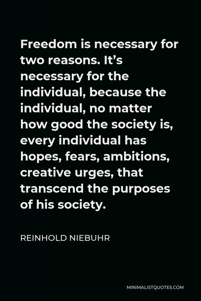Reinhold Niebuhr Quote - Freedom is necessary for two reasons. It’s necessary for the individual, because the individual, no matter how good the society is, every individual has hopes, fears, ambitions, creative urges, that transcend the purposes of his society.