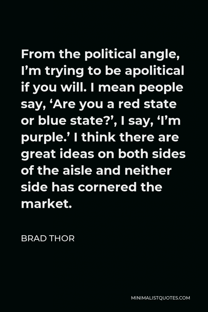 Brad Thor Quote - From the political angle, I’m trying to be apolitical if you will. I mean people say, ‘Are you a red state or blue state?’, I say, ‘I’m purple.’ I think there are great ideas on both sides of the aisle and neither side has cornered the market.