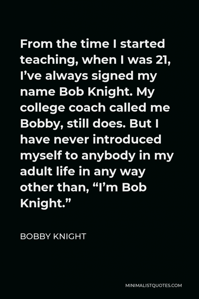 Bobby Knight Quote - From the time I started teaching, when I was 21, I’ve always signed my name Bob Knight. My college coach called me Bobby, still does. But I have never introduced myself to anybody in my adult life in any way other than, “I’m Bob Knight.”