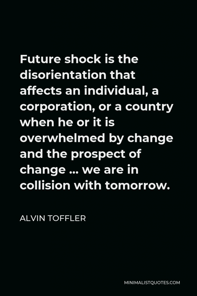 Alvin Toffler Quote - Future shock is the disorientation that affects an individual, a corporation, or a country when he or it is overwhelmed by change and the prospect of change … we are in collision with tomorrow.