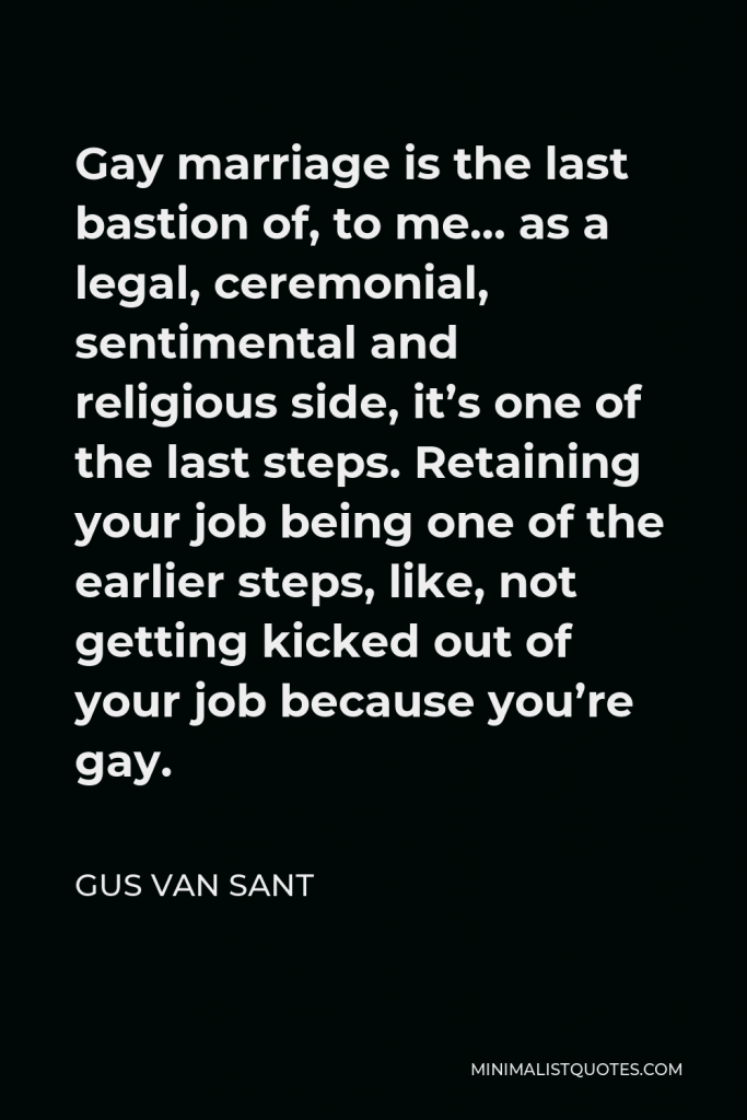 Gus Van Sant Quote - Gay marriage is the last bastion of, to me… as a legal, ceremonial, sentimental and religious side, it’s one of the last steps. Retaining your job being one of the earlier steps, like, not getting kicked out of your job because you’re gay.