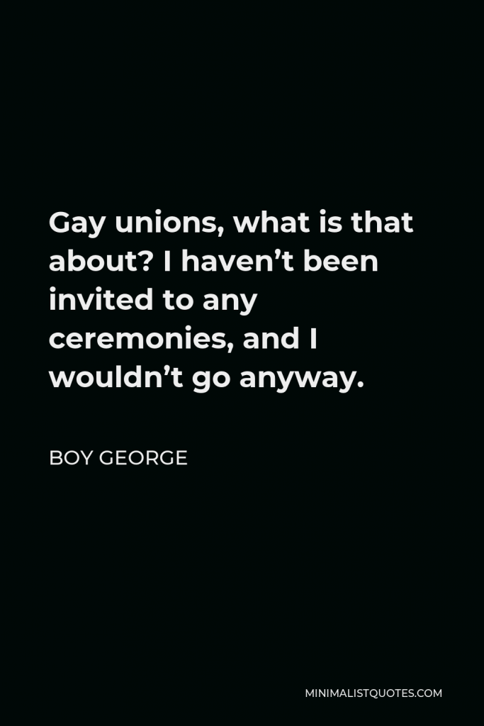 Boy George Quote - Gay unions, what is that about? I haven’t been invited to any ceremonies, and I wouldn’t go anyway.