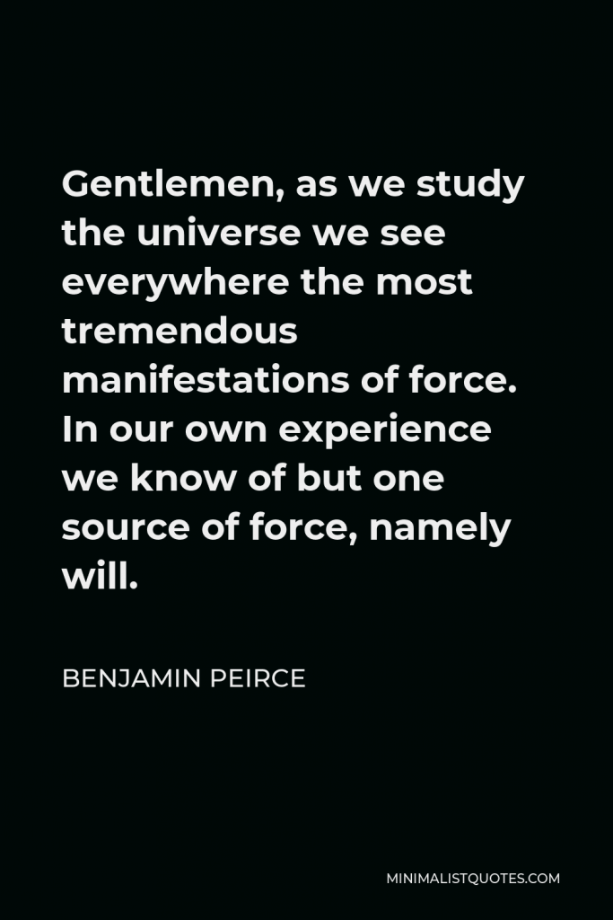 Benjamin Peirce Quote - Gentlemen, as we study the universe we see everywhere the most tremendous manifestations of force. In our own experience we know of but one source of force, namely will.