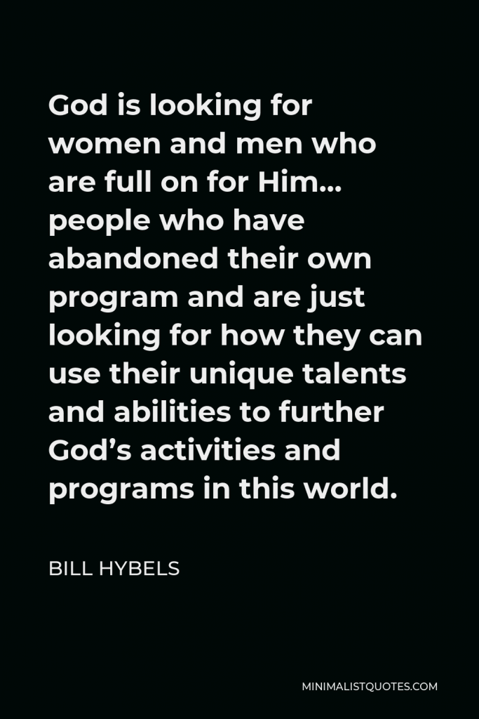 Bill Hybels Quote - God is looking for women and men who are full on for Him… people who have abandoned their own program and are just looking for how they can use their unique talents and abilities to further God’s activities and programs in this world.