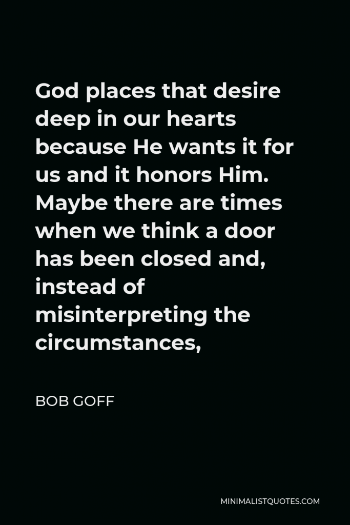 Bob Goff Quote - God places that desire deep in our hearts because He wants it for us and it honors Him. Maybe there are times when we think a door has been closed and, instead of misinterpreting the circumstances,