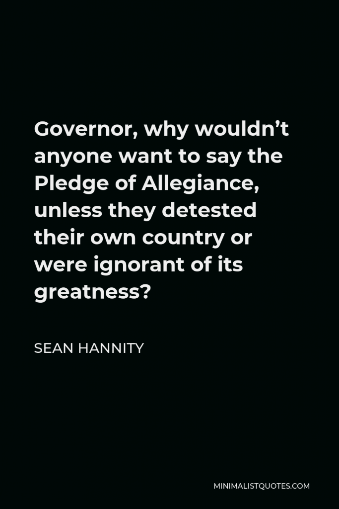 Sean Hannity Quote - Governor, why wouldn’t anyone want to say the Pledge of Allegiance, unless they detested their own country or were ignorant of its greatness?