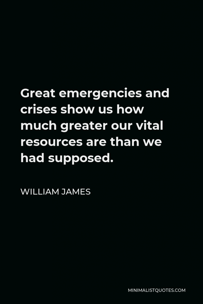 William James Quote - Great emergencies and crises show us how much greater our vital resources are than we had supposed.