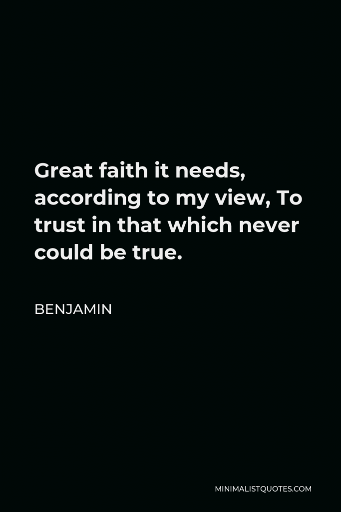Benjamin Quote - Great faith it needs, according to my view, To trust in that which never could be true.