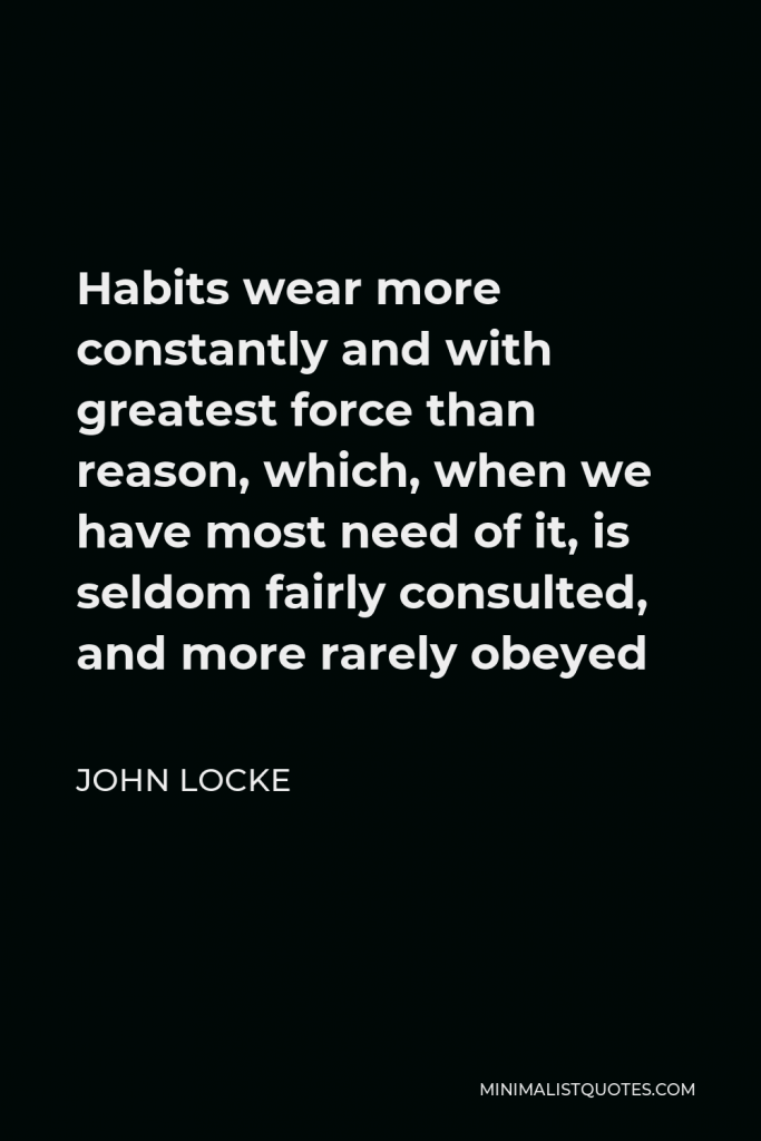 John Locke Quote - Habits wear more constantly and with greatest force than reason, which, when we have most need of it, is seldom fairly consulted, and more rarely obeyed
