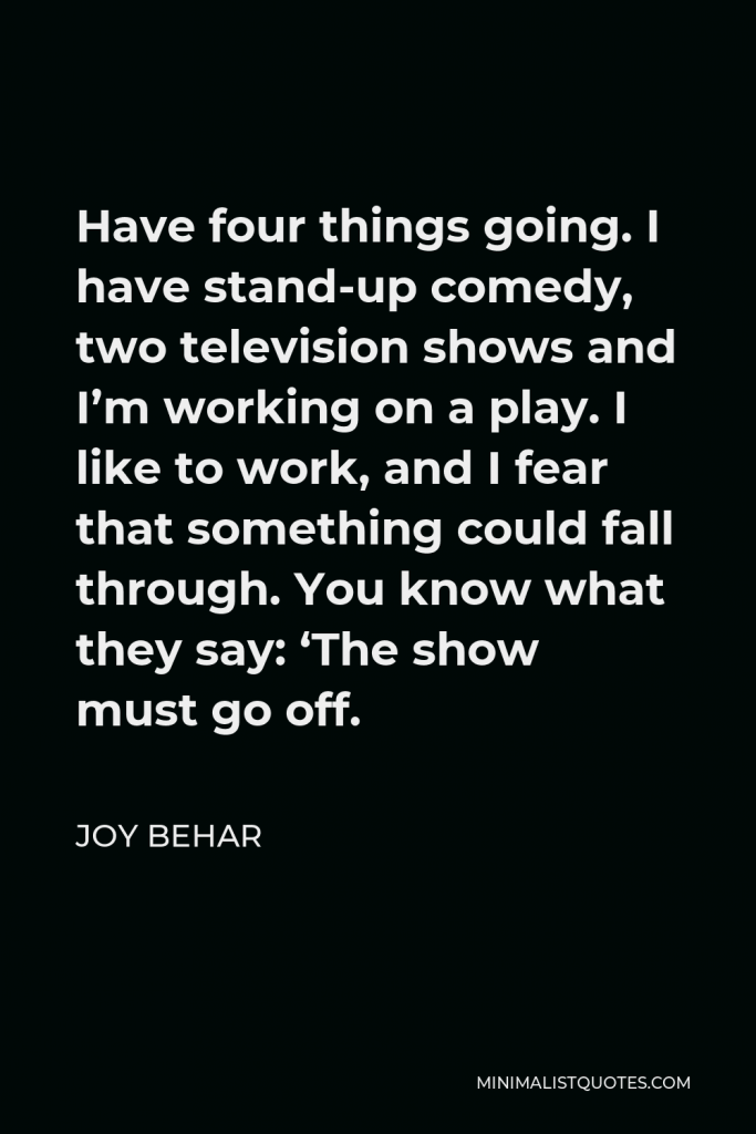 Joy Behar Quote - Have four things going. I have stand-up comedy, two television shows and I’m working on a play. I like to work, and I fear that something could fall through. You know what they say: ‘The show must go off.