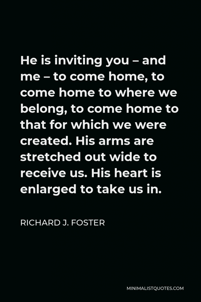Richard J. Foster Quote - He is inviting you – and me – to come home, to come home to where we belong, to come home to that for which we were created. His arms are stretched out wide to receive us. His heart is enlarged to take us in.