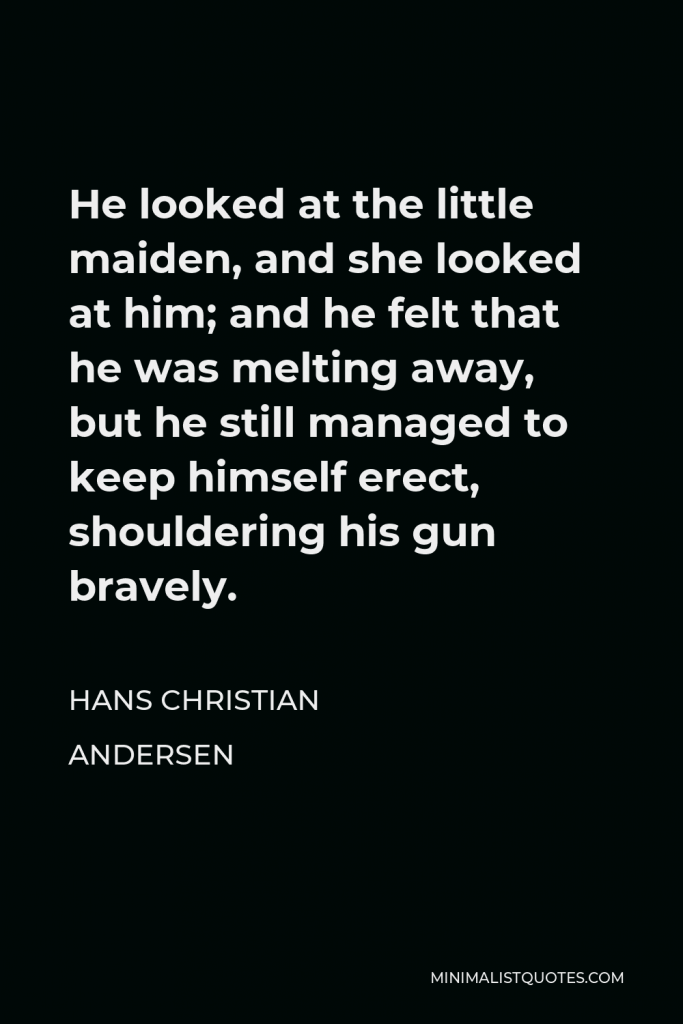 Hans Christian Andersen Quote - He looked at the little maiden, and she looked at him; and he felt that he was melting away, but he still managed to keep himself erect, shouldering his gun bravely.