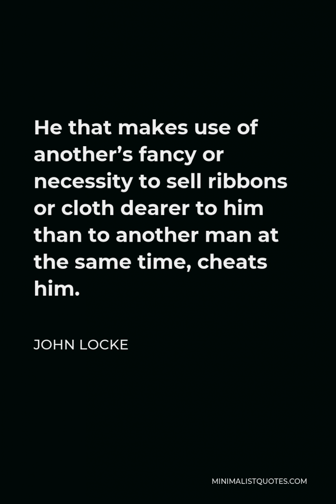 John Locke Quote - He that makes use of another’s fancy or necessity to sell ribbons or cloth dearer to him than to another man at the same time, cheats him.