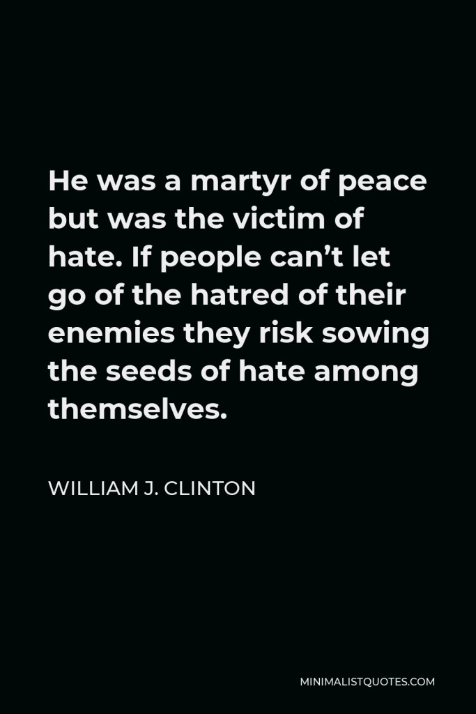 William J. Clinton Quote - He was a martyr of peace but was the victim of hate. If people can’t let go of the hatred of their enemies they risk sowing the seeds of hate among themselves.