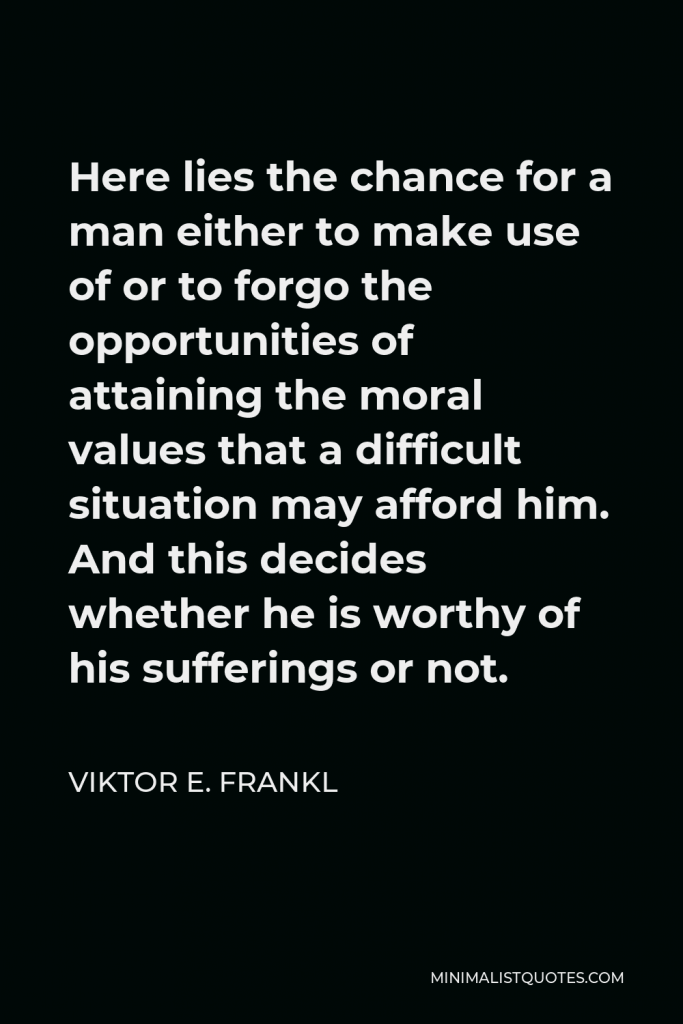 Viktor E. Frankl Quote - Here lies the chance for a man either to make use of or to forgo the opportunities of attaining the moral values that a difficult situation may afford him. And this decides whether he is worthy of his sufferings or not.