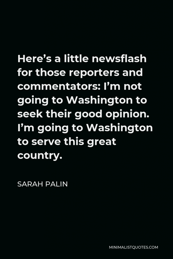 Sarah Palin Quote - Here’s a little newsflash for those reporters and commentators: I’m not going to Washington to seek their good opinion. I’m going to Washington to serve this great country.