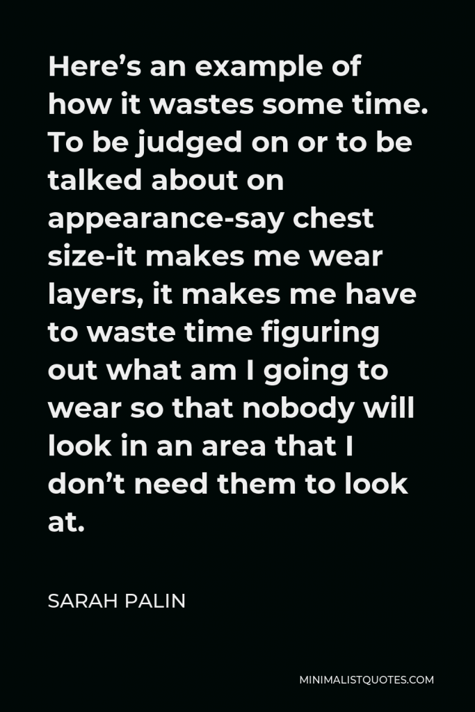 Sarah Palin Quote - Here’s an example of how it wastes some time. To be judged on or to be talked about on appearance-say chest size-it makes me wear layers, it makes me have to waste time figuring out what am I going to wear so that nobody will look in an area that I don’t need them to look at.