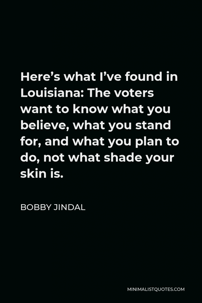 Bobby Jindal Quote - Here’s what I’ve found in Louisiana: The voters want to know what you believe, what you stand for, and what you plan to do, not what shade your skin is.