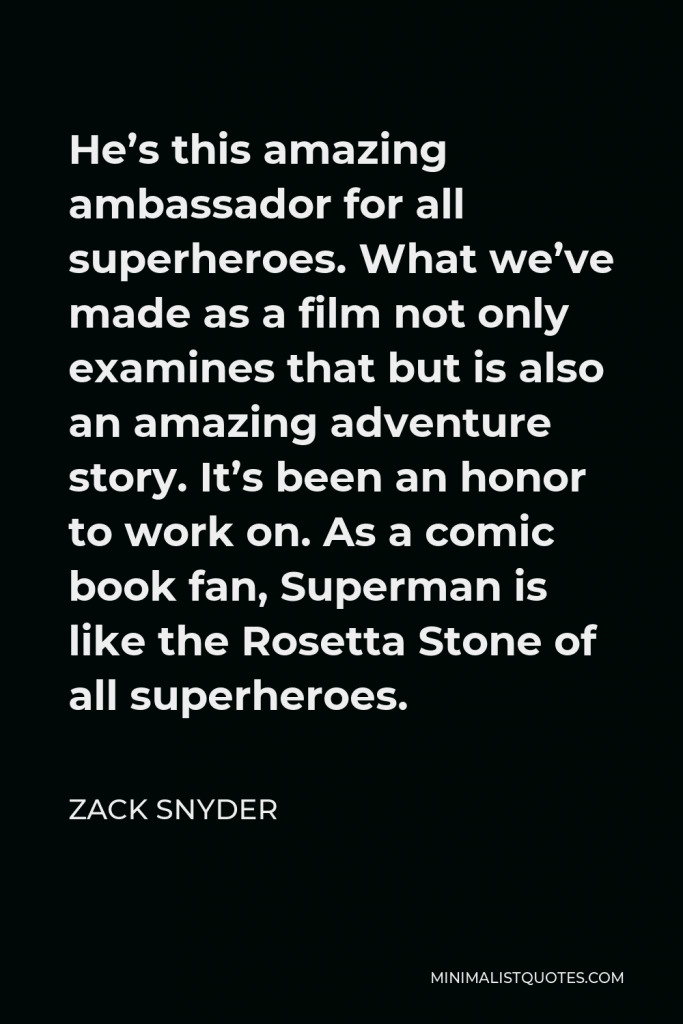 Zack Snyder Quote - He’s this amazing ambassador for all superheroes. What we’ve made as a film not only examines that but is also an amazing adventure story. It’s been an honor to work on. As a comic book fan, Superman is like the Rosetta Stone of all superheroes.
