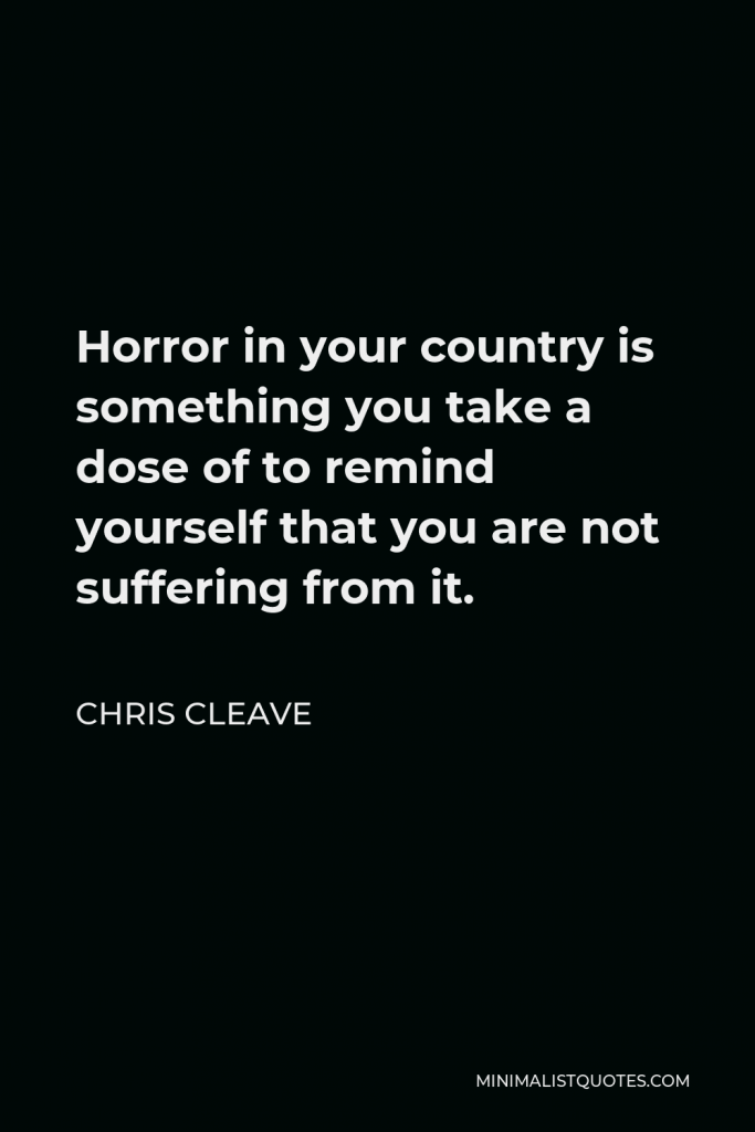 Chris Cleave Quote - Horror in your country is something you take a dose of to remind yourself that you are not suffering from it.