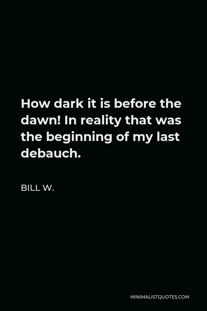 Bill W. Quote - How dark it is before the dawn! In reality that was the beginning of my last debauch.