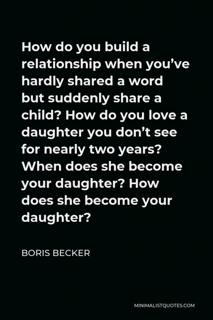 Boris Becker Quote - How do you build a relationship when you’ve hardly shared a word but suddenly share a child? How do you love a daughter you don’t see for nearly two years? When does she become your daughter? How does she become your daughter?