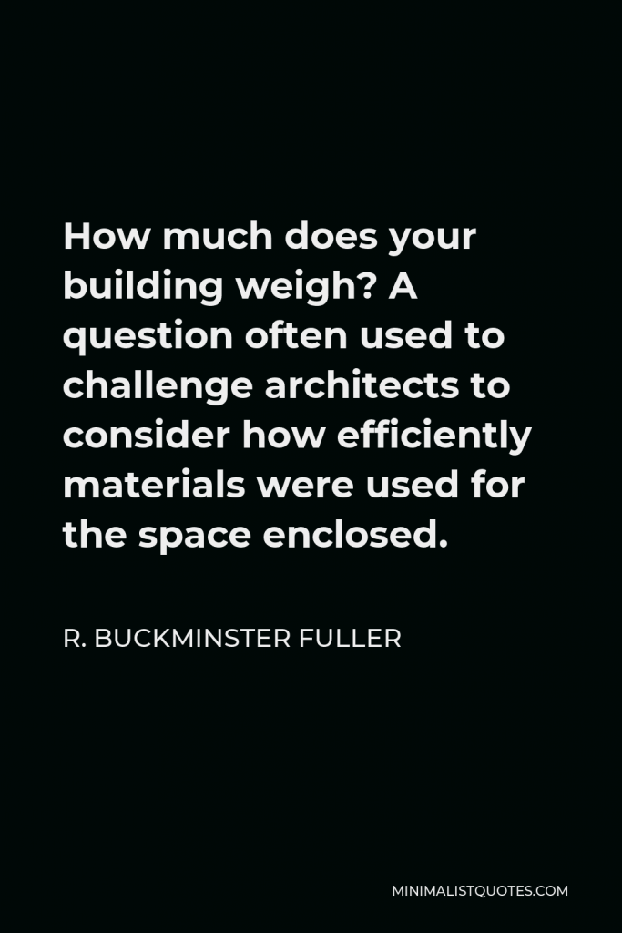 R. Buckminster Fuller Quote - How much does your building weigh? A question often used to challenge architects to consider how efficiently materials were used for the space enclosed.