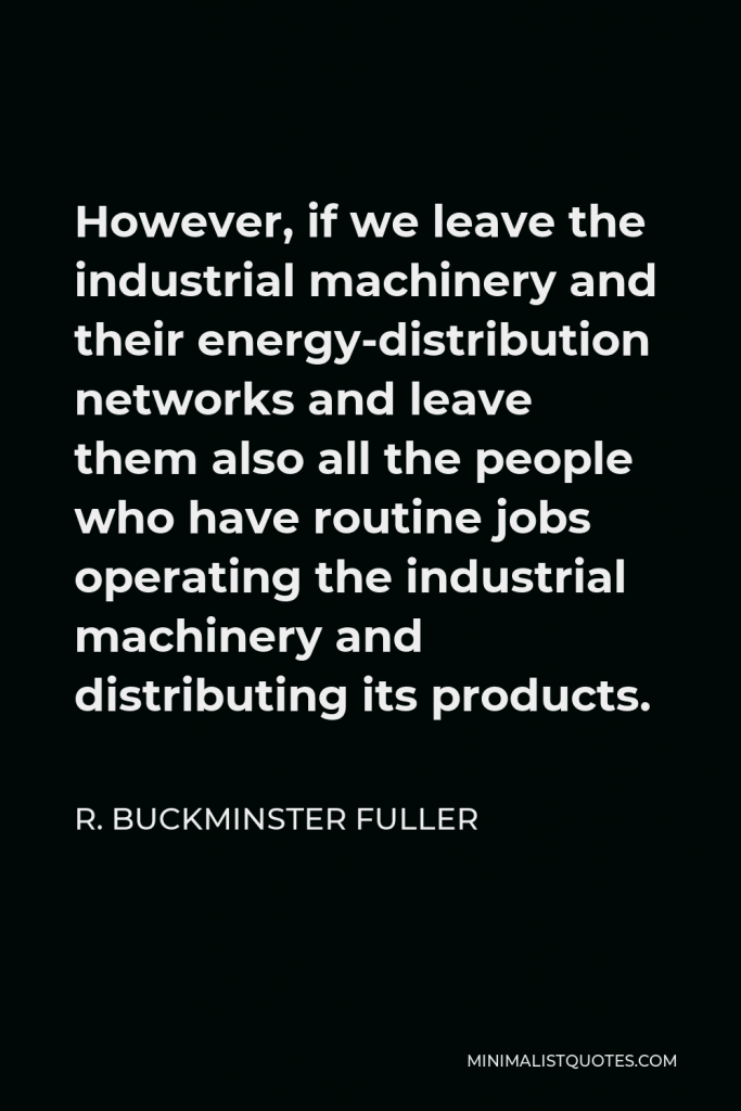 R. Buckminster Fuller Quote - However, if we leave the industrial machinery and their energy-distribution networks and leave them also all the people who have routine jobs operating the industrial machinery and distributing its products.