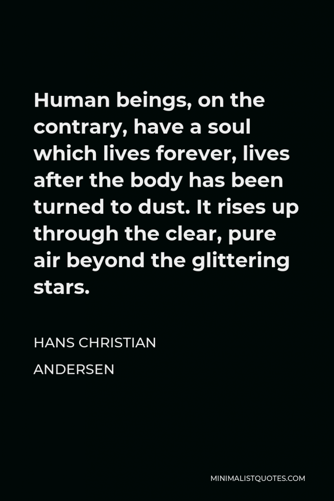 Hans Christian Andersen Quote - Human beings, on the contrary, have a soul which lives forever, lives after the body has been turned to dust. It rises up through the clear, pure air beyond the glittering stars.